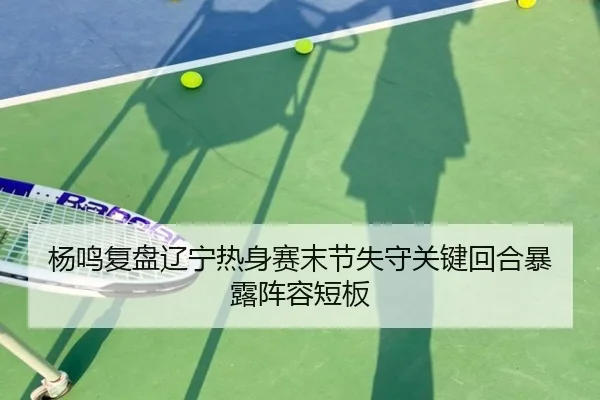 杨鸣复盘辽宁热身赛末节失守关键回合暴露阵容短板